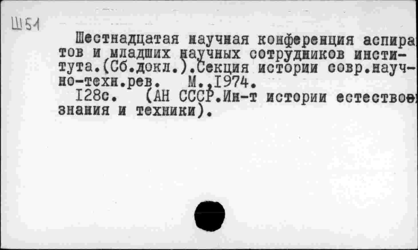 ﻿Ш54
Шестнадцатая научная конференция аспира тов и младших научных сотрудников института. (Сб.докл.).секция истории совр.научно-техн.рев. М.,1974.
128с. (АН СССР.Ин-т истории естествое знания и техники).